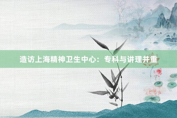 造访上海精神卫生中心：专科与讲理并重