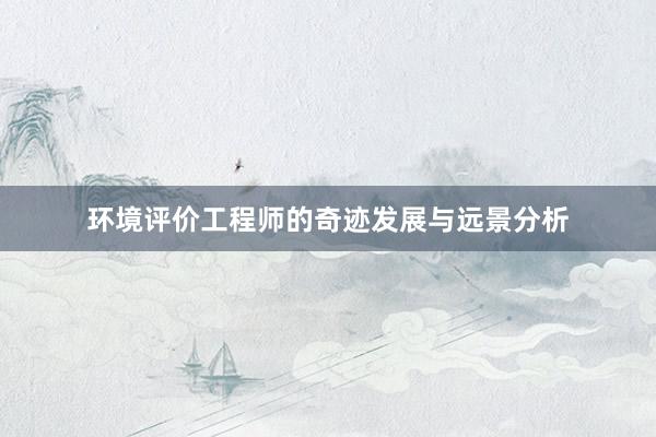 环境评价工程师的奇迹发展与远景分析