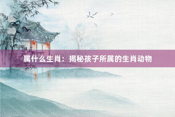 属什么生肖：揭秘孩子所属的生肖动物